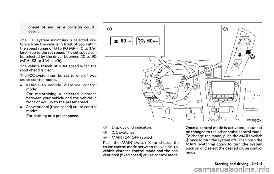 INFINITI QX80 2020 Owners Manual ahead of you or a collision could
occur.
The ICC system maintains a selected dis-
tance from the vehicle in front of you within
the speed range of 0 to 90 MPH (0 to 144
km/h) up to the set speed. The INFINITI QX80 2020 Owners Manual ahead of you or a collision could
occur.
The ICC system maintains a selected dis-
tance from the vehicle in front of you within
the speed range of 0 to 90 MPH (0 to 144
km/h) up to the set speed. The