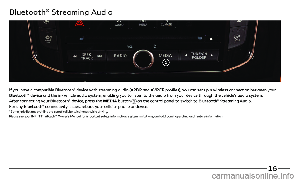 INFINITI QX80 2021  Quick Reference Guide 16
Bluetooth® Streaming Audio
If you have a compatible Bluetooth® device with streaming audio (A2DP and AVRCP profiles), you can set up a wireless connection between your 
Bluetooth® device and the