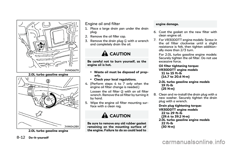 INFINITI Q50 2018 Owners Manual 8-12Do-it-yourself
JVM0667X
2.0L turbo gasoline engine
JVM0428X
2.0L turbo gasoline engine
Engine oil and filter
1. Place a large drain pan under the drainplug.
2. Remove the oil filler cap.
3. Remove INFINITI Q50 2018 Owners Manual 8-12Do-it-yourself
JVM0667X
2.0L turbo gasoline engine
JVM0428X
2.0L turbo gasoline engine
Engine oil and filter
1. Place a large drain pan under the drainplug.
2. Remove the oil filler cap.
3. Remove