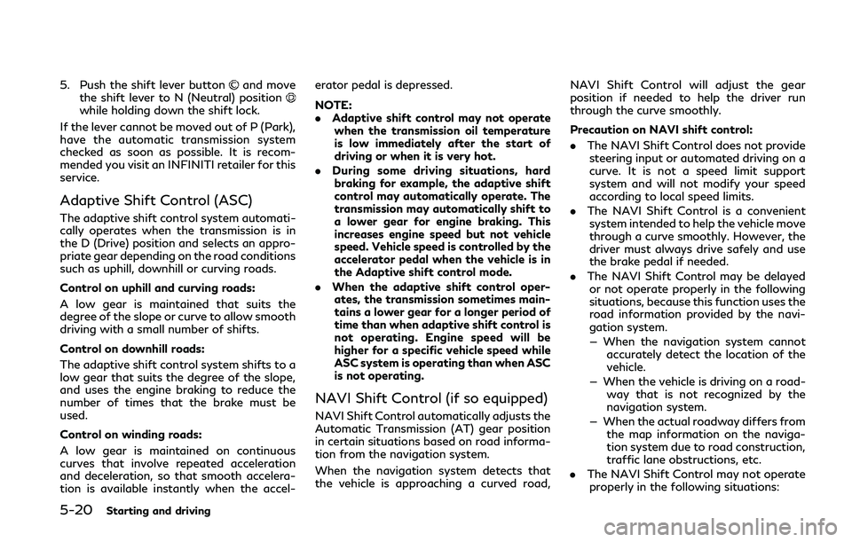 INFINITI Q50 2019 Owners Manual 5-20Starting and driving
5. Push the shift lever buttonand move
the shift lever to N (Neutral) position
while holding down the shift lock.
If the lever cannot be moved out of P (Park),
have the automa INFINITI Q50 2019 Owners Manual 5-20Starting and driving
5. Push the shift lever buttonand move
the shift lever to N (Neutral) position
while holding down the shift lock.
If the lever cannot be moved out of P (Park),
have the automa