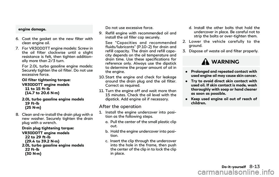 INFINITI Q50 2019  Owners Manual engine damage.
6. Coat the gasket on the new filter with clean engine oil.
7. For VR30DDTT engine models: Screw in the oil filter clockwise until a slight
resistance is felt, then tighten addition-
al