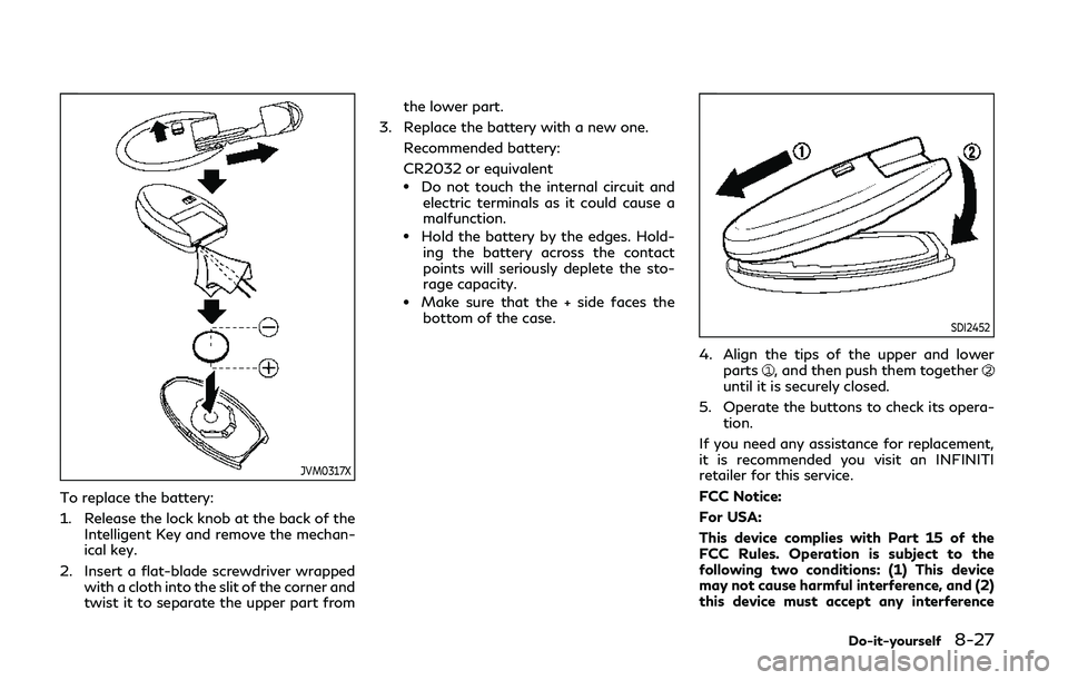 INFINITI Q50 2019 Owners Manual JVM0317X
To replace the battery:
1. Release the lock knob at the back of theIntelligent Key and remove the mechan-
ical key.
2. Insert a flat-blade screwdriver wrapped with a cloth into the slit of th INFINITI Q50 2019 Owners Manual JVM0317X
To replace the battery:
1. Release the lock knob at the back of theIntelligent Key and remove the mechan-
ical key.
2. Insert a flat-blade screwdriver wrapped with a cloth into the slit of th