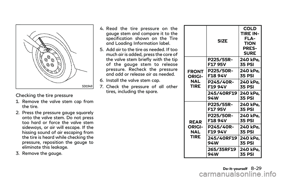 INFINITI Q50 2020 User Guide SDI1949
Checking the tire pressure
1. Remove the valve stem cap fromthe tire.
2. Press the pressure gauge squarely onto the valve stem. Do not press
too hard or force the valve stem
sideways, or air w INFINITI Q50 2020 User Guide SDI1949
Checking the tire pressure
1. Remove the valve stem cap fromthe tire.
2. Press the pressure gauge squarely onto the valve stem. Do not press
too hard or force the valve stem
sideways, or air w