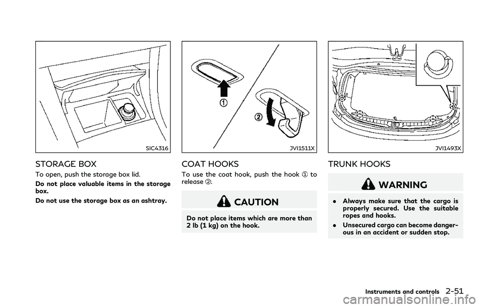 INFINITI Q60 2018 Owners Manual SIC4316
STORAGE BOX
To open, push the storage box lid.
Do not place valuable items in the storage
box.
Do not use the storage box as an ashtray.
JVI1511X
COAT HOOKS
To use the coat hook, push the hook INFINITI Q60 2018 Owners Manual SIC4316
STORAGE BOX
To open, push the storage box lid.
Do not place valuable items in the storage
box.
Do not use the storage box as an ashtray.
JVI1511X
COAT HOOKS
To use the coat hook, push the hook