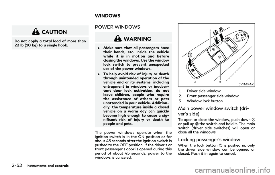INFINITI Q60 2018 Owners Manual 2-52Instruments and controls
CAUTION
Do not apply a total load of more than
22 lb (10 kg) to a single hook.
POWER WINDOWS
WARNING
.Make sure that all passengers have
their hands, etc. inside the vehic INFINITI Q60 2018 Owners Manual 2-52Instruments and controls
CAUTION
Do not apply a total load of more than
22 lb (10 kg) to a single hook.
POWER WINDOWS
WARNING
.Make sure that all passengers have
their hands, etc. inside the vehic