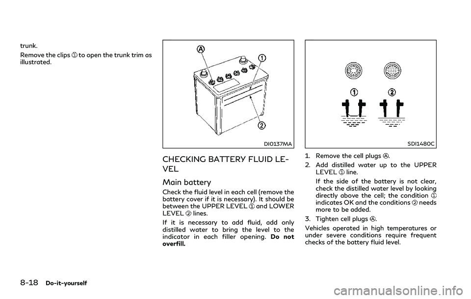 INFINITI Q60 2018 Owners Manual 8-18Do-it-yourself
trunk.
Remove the clips
to open the trunk trim as
illustrated.
DI0137MA
CHECKING BATTERY FLUID LE-
VEL
Main battery
Check the fluid level in each cell (remove the
battery cover if i INFINITI Q60 2018 Owners Manual 8-18Do-it-yourself
trunk.
Remove the clips
to open the trunk trim as
illustrated.
DI0137MA
CHECKING BATTERY FLUID LE-
VEL
Main battery
Check the fluid level in each cell (remove the
battery cover if i