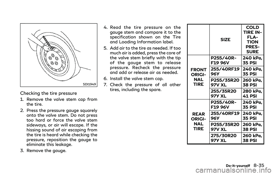 INFINITI Q60 2018 Owners Manual SDI1949
Checking the tire pressure
1. Remove the valve stem cap from
the tire.
2. Press the pressure gauge squarely
onto the valve stem. Do not press
too hard or force the valve stem
sideways, or air INFINITI Q60 2018 Owners Manual SDI1949
Checking the tire pressure
1. Remove the valve stem cap from
the tire.
2. Press the pressure gauge squarely
onto the valve stem. Do not press
too hard or force the valve stem
sideways, or air