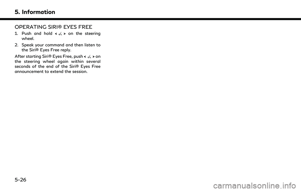 INFINITI QX60 2022 Owners Manual 5. Information
OPERATING SIRI® EYES FREE
1. Push and hold<>on the steering
wheel.
2. Speak your command and then listen to the Siri® Eyes Free reply.
After starting Siri® Eyes Free, push <
>on
the INFINITI QX60 2022 Owners Manual 5. Information
OPERATING SIRI® EYES FREE
1. Push and hold<>on the steering
wheel.
2. Speak your command and then listen to the Siri® Eyes Free reply.
After starting Siri® Eyes Free, push <
>on
the
