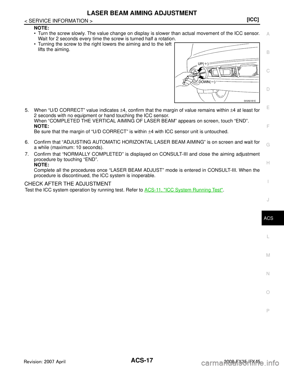 INFINITI FX35 2008  Service Manual 
LASER BEAM AIMING ADJUSTMENTACS-17
< SERVICE INFORMATION > [ICC]
C
D
E
F
G H
I
J
L
M A
B
ACS
N
O P
NOTE:
 Turn the screw slowly. The value change on display is  slower than actual movement of the IC
