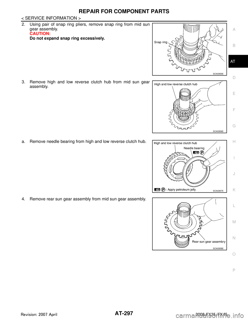 INFINITI FX35 2008 Service Manual
REPAIR FOR COMPONENT PARTSAT-297
< SERVICE INFORMATION >
DE
F
G H
I
J
K L
M A
B
AT
N
O P
2. Using pair of snap ring pliers, remove snap ring from mid sun gear assembly.
CAUTION:
Do not expand snap ri INFINITI FX35 2008 Service Manual
REPAIR FOR COMPONENT PARTSAT-297
< SERVICE INFORMATION >
DE
F
G H
I
J
K L
M A
B
AT
N
O P
2. Using pair of snap ring pliers, remove snap ring from mid sun gear assembly.
CAUTION:
Do not expand snap ri