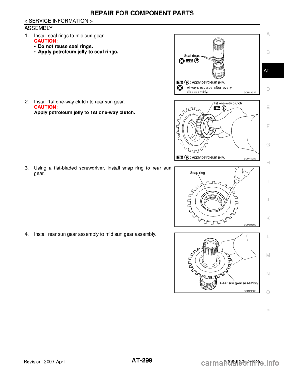 INFINITI FX35 2008 Owners Guide
REPAIR FOR COMPONENT PARTSAT-299
< SERVICE INFORMATION >
DE
F
G H
I
J
K L
M A
B
AT
N
O P
ASSEMBLY
1. Install seal rings to mid sun gear. CAUTION:
Do not reuse seal rings.
Apply petroleum jelly to INFINITI FX35 2008 Owners Guide
REPAIR FOR COMPONENT PARTSAT-299
< SERVICE INFORMATION >
DE
F
G H
I
J
K L
M A
B
AT
N
O P
ASSEMBLY
1. Install seal rings to mid sun gear. CAUTION:
Do not reuse seal rings.
Apply petroleum jelly to