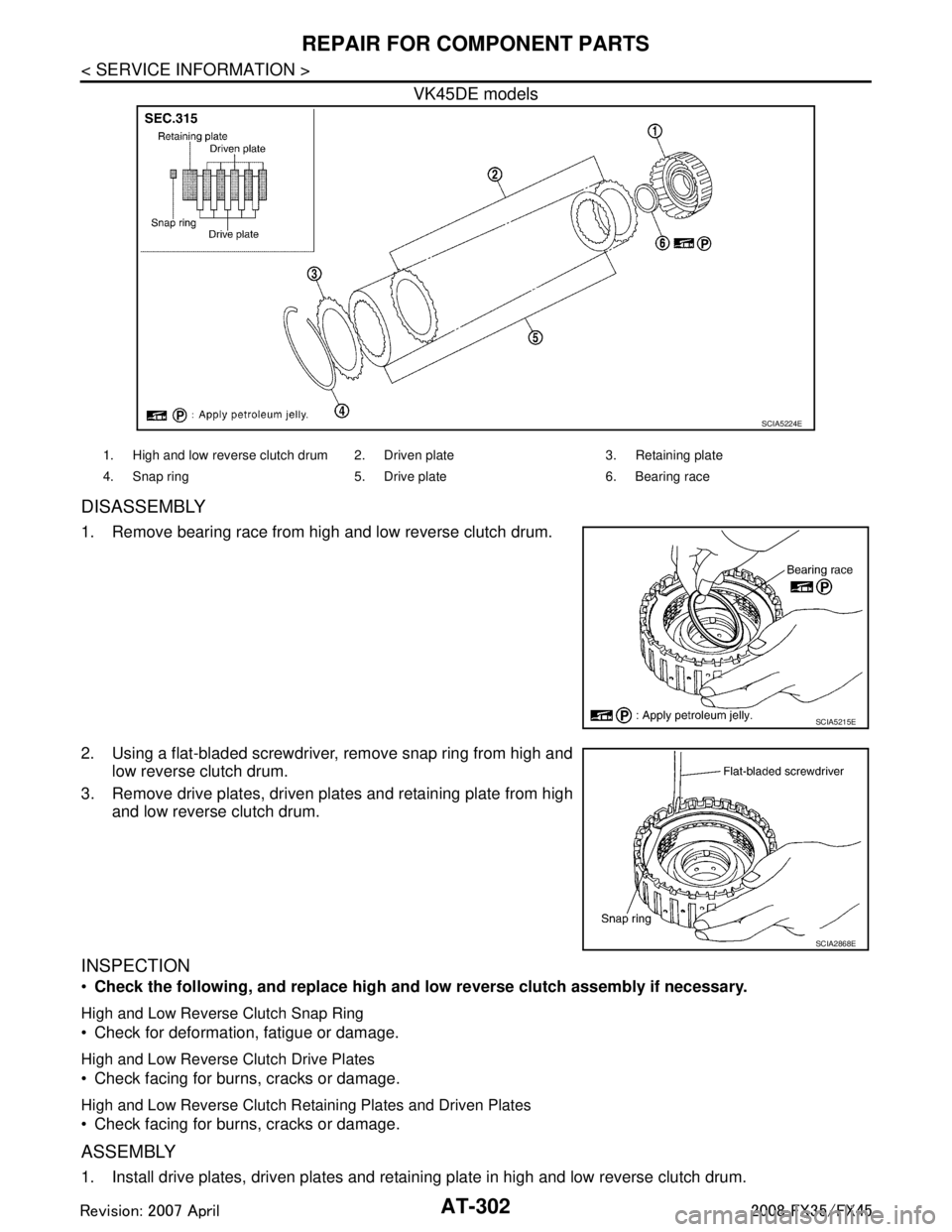 INFINITI FX35 2008 Service Manual
AT-302
< SERVICE INFORMATION >
REPAIR FOR COMPONENT PARTS
VK45DE models
DISASSEMBLY
1. Remove bearing race from high and low reverse clutch drum.
2. Using a flat-bladed screwdriver, remove snap ring INFINITI FX35 2008 Service Manual
AT-302
< SERVICE INFORMATION >
REPAIR FOR COMPONENT PARTS
VK45DE models
DISASSEMBLY
1. Remove bearing race from high and low reverse clutch drum.
2. Using a flat-bladed screwdriver, remove snap ring