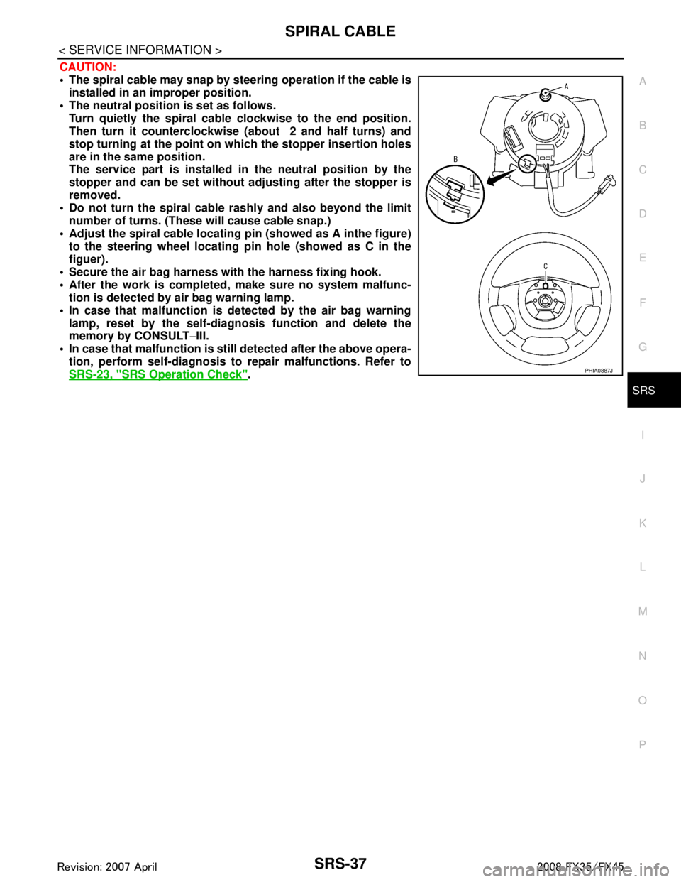 INFINITI FX35 2008 User Guide
SPIRAL CABLESRS-37
< SERVICE INFORMATION >
C
DE
F
G
I
J
K L
M A
B
SRS
N
O P
CAUTION:
The spiral cable may snap by steering operation if the cable is
installed in an improper position.
The neutr INFINITI FX35 2008 User Guide
SPIRAL CABLESRS-37
< SERVICE INFORMATION >
C
DE
F
G
I
J
K L
M A
B
SRS
N
O P
CAUTION:
The spiral cable may snap by steering operation if the cable is
installed in an improper position.
The neutr