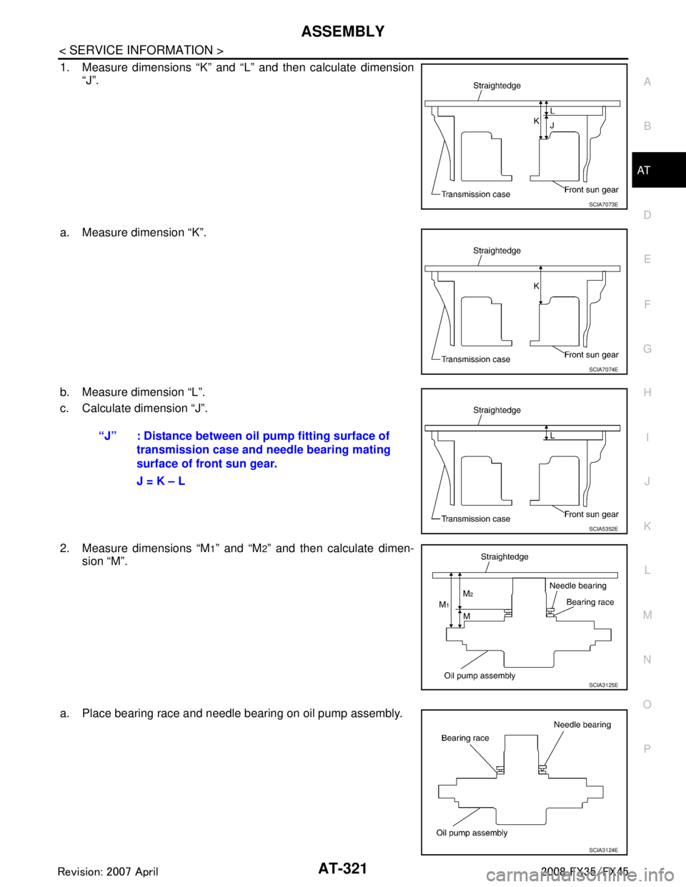 INFINITI FX35 2008 Service Manual
ASSEMBLYAT-321
< SERVICE INFORMATION >
DE
F
G H
I
J
K L
M A
B
AT
N
O P
1. Measure dimensions “K” and “L” and then calculate dimension “J”.
a. Measure dimension “K”.
b. Measure dimensi INFINITI FX35 2008 Service Manual
ASSEMBLYAT-321
< SERVICE INFORMATION >
DE
F
G H
I
J
K L
M A
B
AT
N
O P
1. Measure dimensions “K” and “L” and then calculate dimension “J”.
a. Measure dimension “K”.
b. Measure dimensi