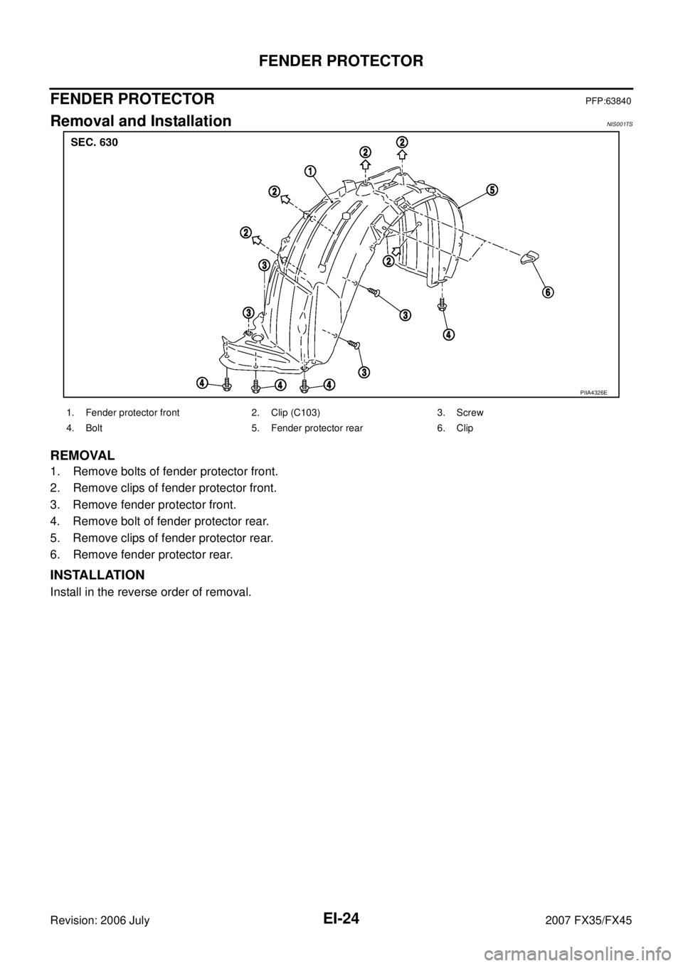 INFINITI FX35 2007  Service Manual EI-24
FENDER PROTECTOR
Revision: 2006 July 2007 FX35/FX45
FENDER PROTECTORPFP:63840
Removal and InstallationNIS001TS
REMOVAL
1. Remove bolts of fender protector front. 
2. Remove clips of fender prote