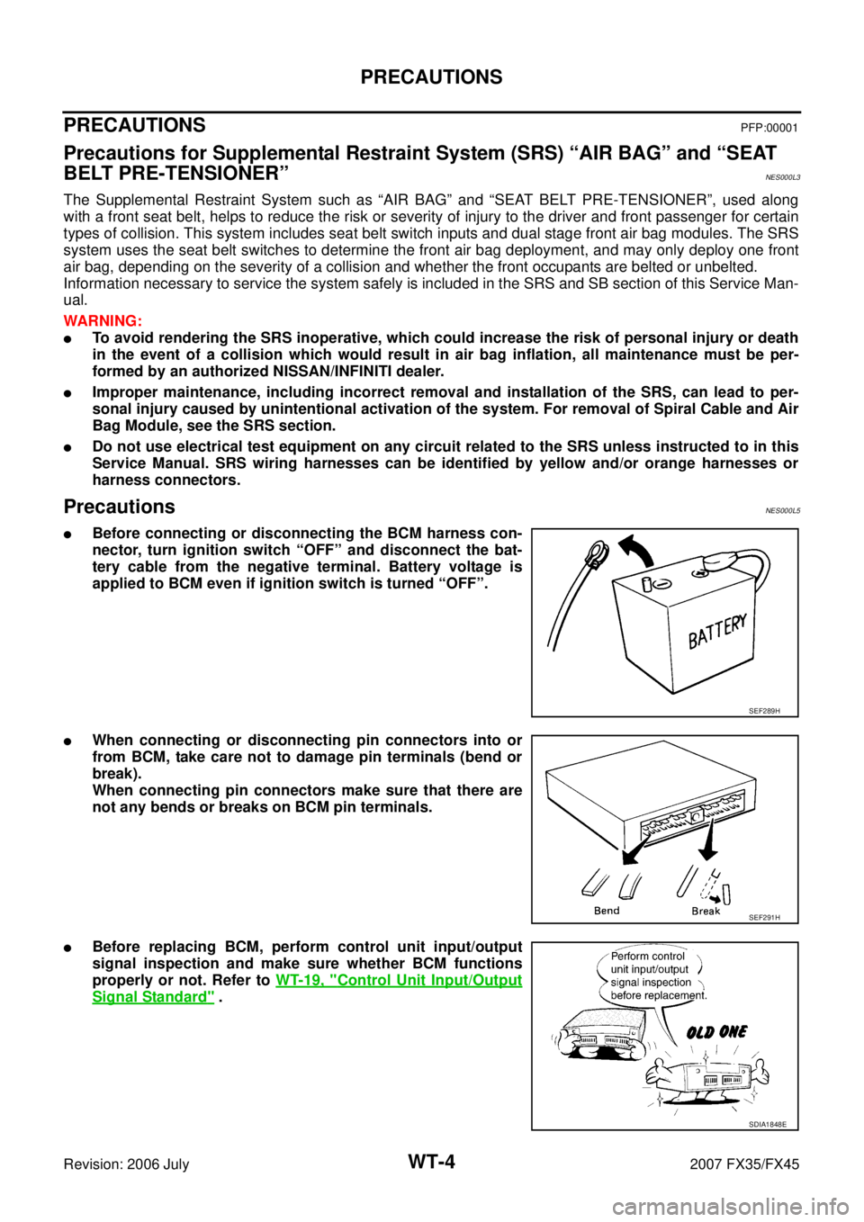 INFINITI FX35 2007  Service Manual WT-4
PRECAUTIONS
Revision: 2006 July 2007 FX35/FX45
PRECAUTIONSPFP:00001
Precautions for Supplemental Restraint System (SRS) “AIR BAG” and “SEAT  
BELT PRE-TENSIONER”
NES000L3
The Supplemental