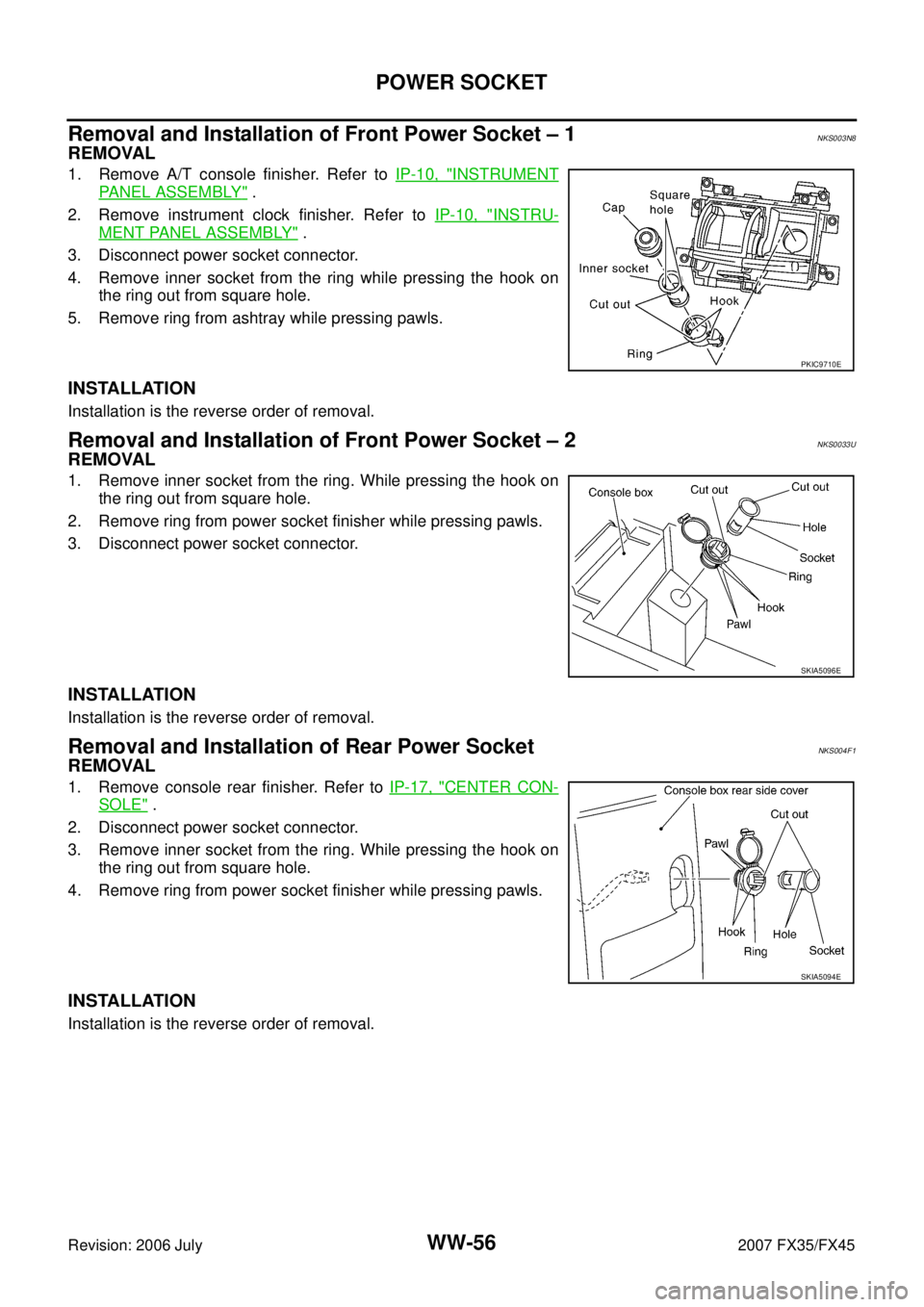 INFINITI FX35 2007 Service Manual WW-56
POWER SOCKET
Revision: 2006 July 2007 FX35/FX45
Removal and Installation of Front Power Socket – 1NKS003N8
REMOVAL
1. Remove A/T console finisher. Refer to IP-10, "INSTRUMENT
PANEL ASSEMBLY" . INFINITI FX35 2007 Service Manual WW-56
POWER SOCKET
Revision: 2006 July 2007 FX35/FX45
Removal and Installation of Front Power Socket – 1NKS003N8
REMOVAL
1. Remove A/T console finisher. Refer to IP-10, "INSTRUMENT
PANEL ASSEMBLY" .