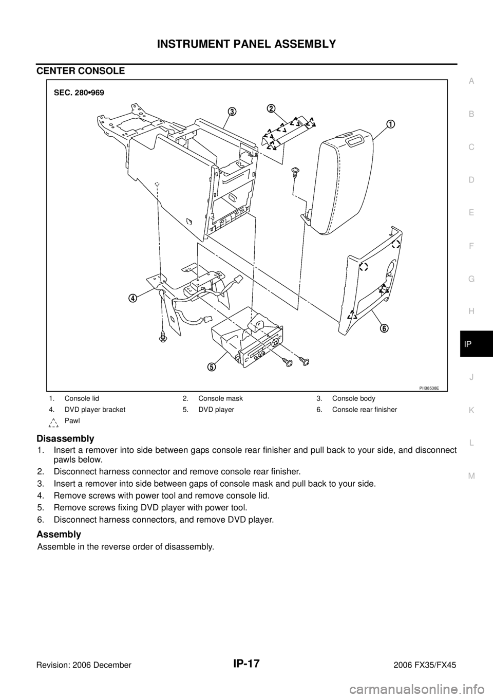 INFINITI FX35 2006 Service Manual INSTRUMENT PANEL ASSEMBLY IP-17
C
D E
F
G H
J
K L
M A
B
IP
Revision: 2006 December 2006 FX35/FX45
CENTER CONSOLE
Disassembly
1. Insert a remover into side between gaps console rear finish INFINITI FX35 2006 Service Manual INSTRUMENT PANEL ASSEMBLY IP-17
C
D E
F
G H
J
K L
M A
B
IP
Revision: 2006 December 2006 FX35/FX45
CENTER CONSOLE
Disassembly
1. Insert a remover into side between gaps console rear finish
