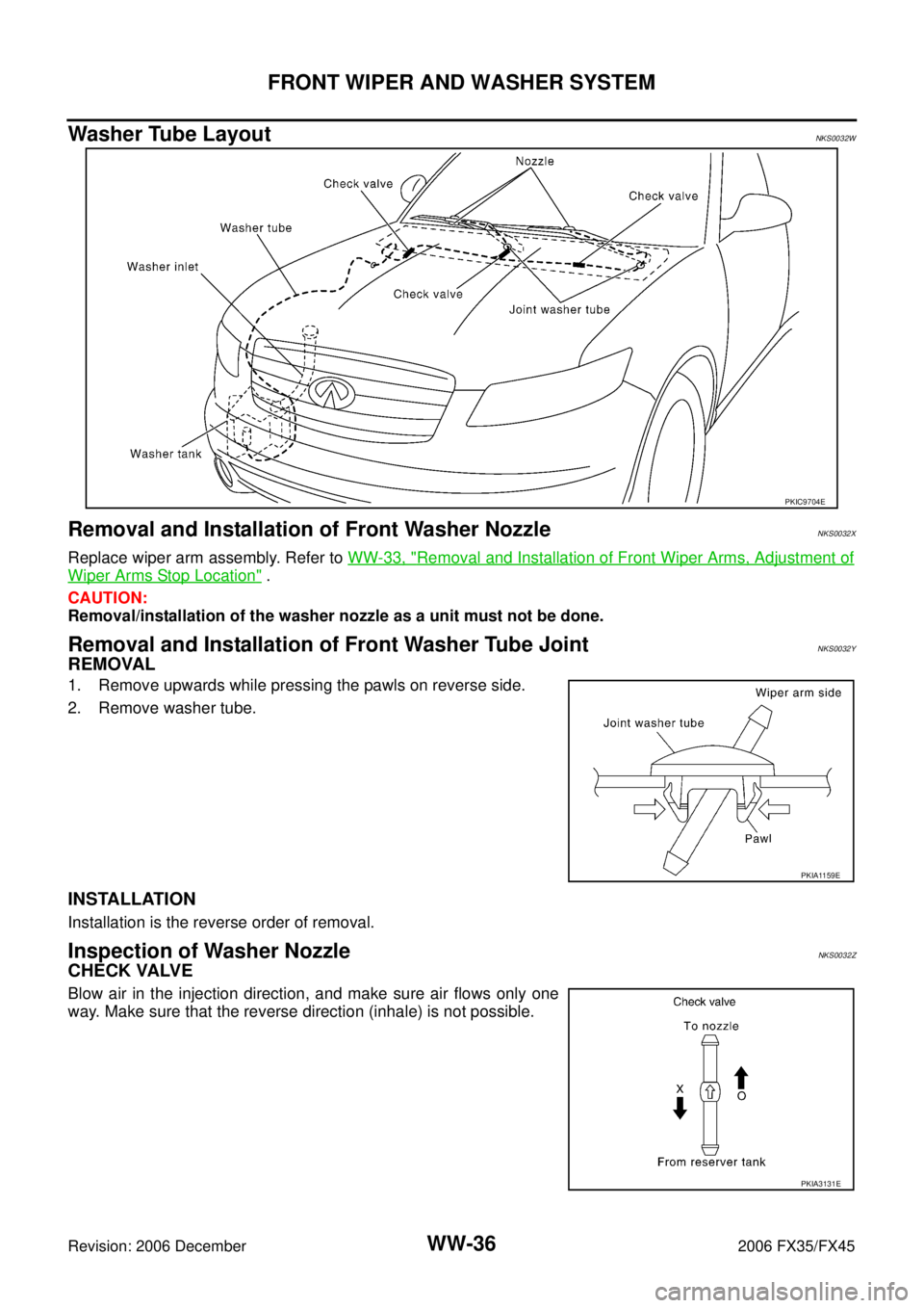 INFINITI FX35 2006 Service Manual WW-36
FRONT WIPER AND WASHER SYSTEM
Revision: 2006 December 2006 FX35/FX45
Washer Tube LayoutNKS0032W
Removal and Installation of Front Washer NozzleNKS0032X
Replace wiper arm assembly. Refer to WW-3 INFINITI FX35 2006 Service Manual WW-36
FRONT WIPER AND WASHER SYSTEM
Revision: 2006 December 2006 FX35/FX45
Washer Tube LayoutNKS0032W
Removal and Installation of Front Washer NozzleNKS0032X
Replace wiper arm assembly. Refer to WW-3