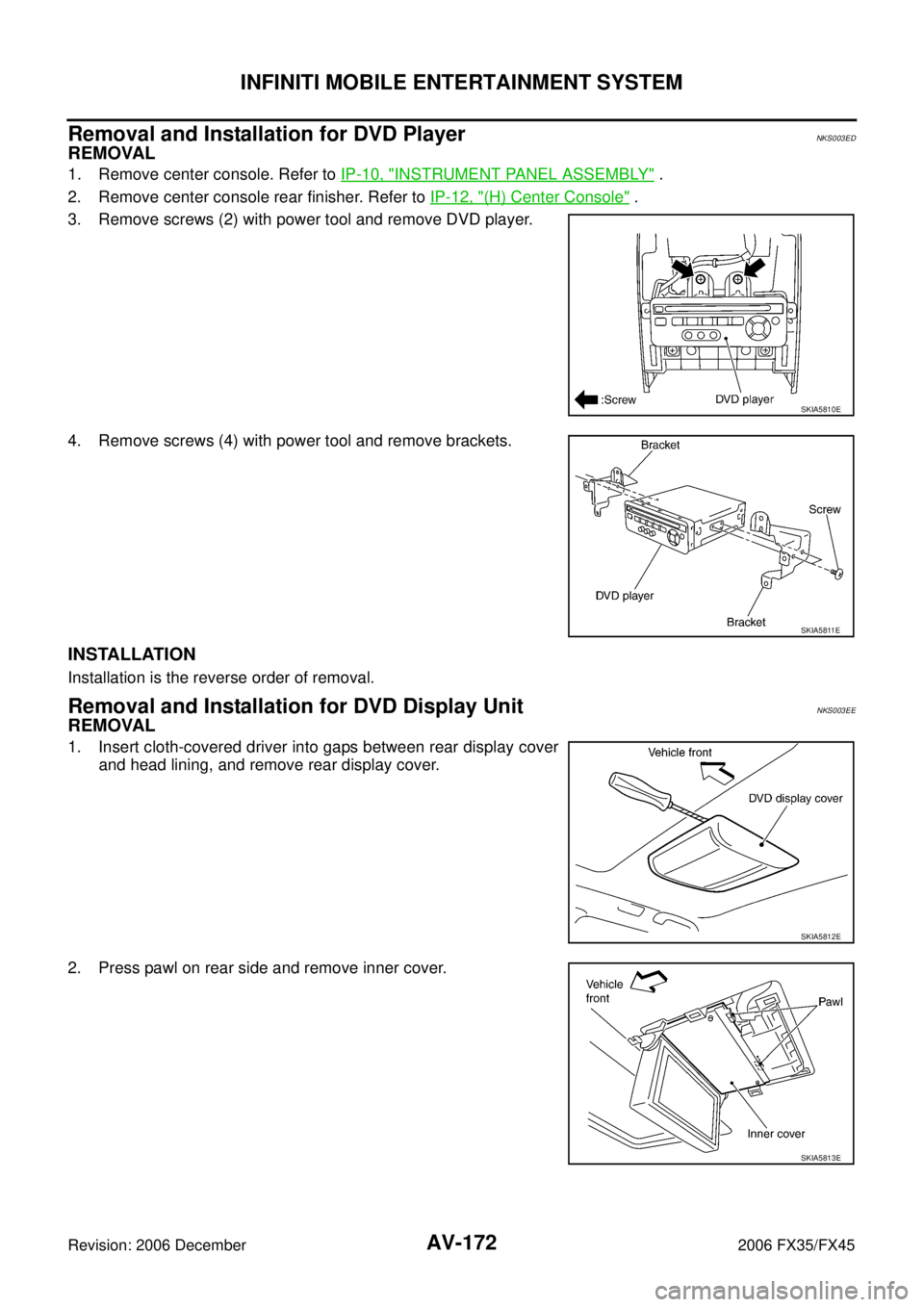 INFINITI FX35 2006  Service Manual AV-172
INFINITI MOBILE ENTERTAINMENT SYSTEM
Revision: 2006 December 2006 FX35/FX45
Removal and Installation for DVD PlayerNKS003ED
REMOVAL
1. Remove center console. Refer to  IP-10, "INSTRUMENT PANEL 