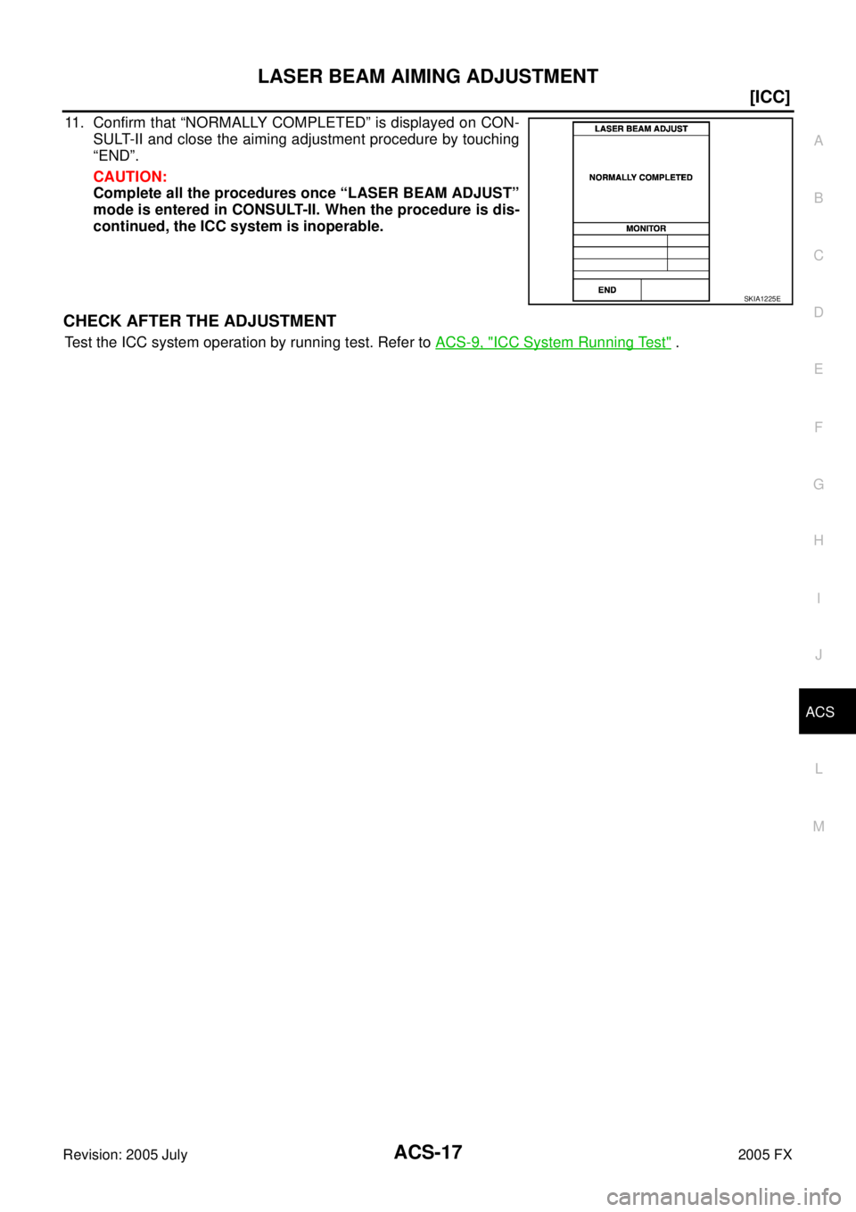 INFINITI FX35 2005  Service Manual LASER BEAM AIMING ADJUSTMENT ACS-17
[ICC]
C 
D  E 
F 
G  H 
I 
J 
L 
M  A 
B
ACS 
Revision: 2005 July  2005 FX
11. Confirm that “NORMALLY COMPLETED” is displayed on CON- 
SULT-II and close the aim