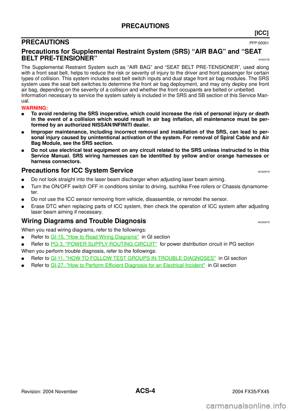 INFINITI FX35 2004  Service Manual ACS-4
[ICC]
PRECAUTIONS
Revision: 2004 November 2004 FX35/FX45
[ICC]PRECAUTIONSPFP:00001
Precautions for Supplemental Restraint System (SRS) “AIR BAG” and “SEAT 
BELT PRE-TENSIONER”
AKS007IE
T