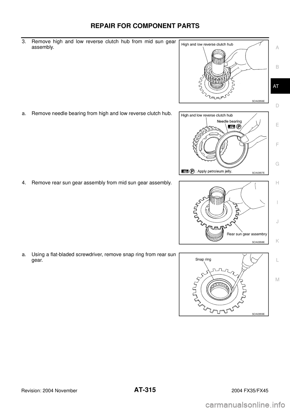 INFINITI FX35 2004  Service Manual REPAIR FOR COMPONENT PARTS
AT-315
D
E
F
G
H
I
J
K
L
MA
B
AT
Revision: 2004 November 2004 FX35/FX45
3. Remove high and low reverse clutch hub from mid sun gear
assembly.
a. Remove needle bearing from h