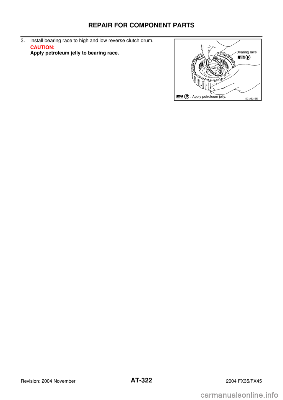 INFINITI FX35 2004  Service Manual AT-322
REPAIR FOR COMPONENT PARTS
Revision: 2004 November 2004 FX35/FX45
3. Install bearing race to high and low reverse clutch drum.
CAUTION:
Apply petroleum jelly to bearing race.
SCIA5215E 