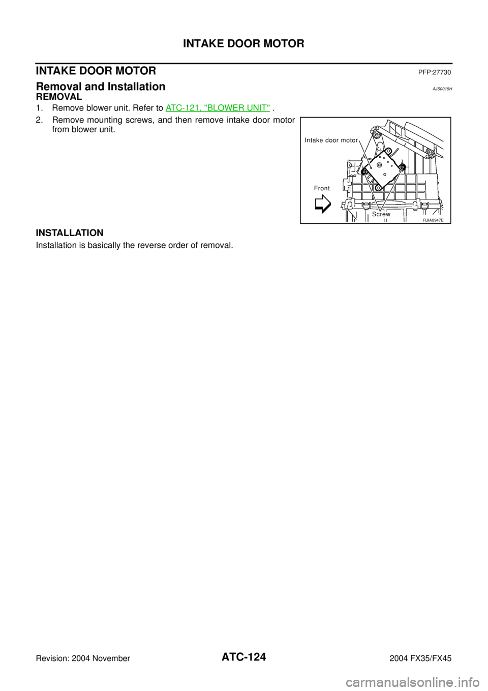 INFINITI FX35 2004  Service Manual ATC-124
INTAKE DOOR MOTOR
Revision: 2004 November 2004 FX35/FX45
INTAKE DOOR MOTORPFP:27730
Removal and InstallationAJS0015H
REMOVAL
1. Remove blower unit. Refer to ATC-121, "BLOWER UNIT" .
2. Remove 