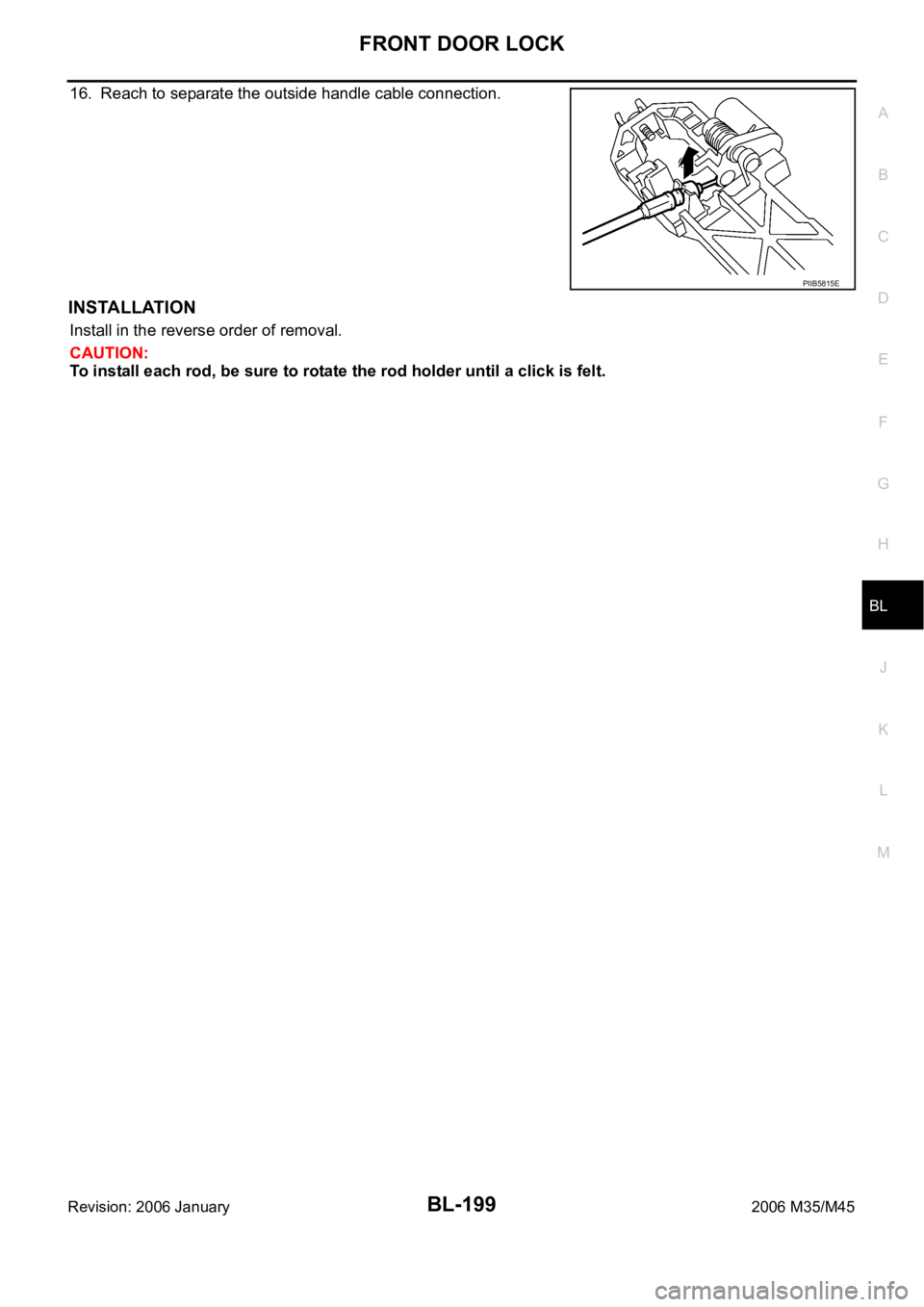 INFINITI M35 2006 Factory Service Manual FRONT DOOR LOCK
BL-199
C
D
E
F
G
H
J
K
L
MA
B
BL
Revision: 2006 January2006 M35/M45
16. Reach to separate the outside handle cable connection.
INSTALLATION
Install in the reverse order of removal.
CAU INFINITI M35 2006 Factory Service Manual FRONT DOOR LOCK
BL-199
C
D
E
F
G
H
J
K
L
MA
B
BL
Revision: 2006 January2006 M35/M45
16. Reach to separate the outside handle cable connection.
INSTALLATION
Install in the reverse order of removal.
CAU