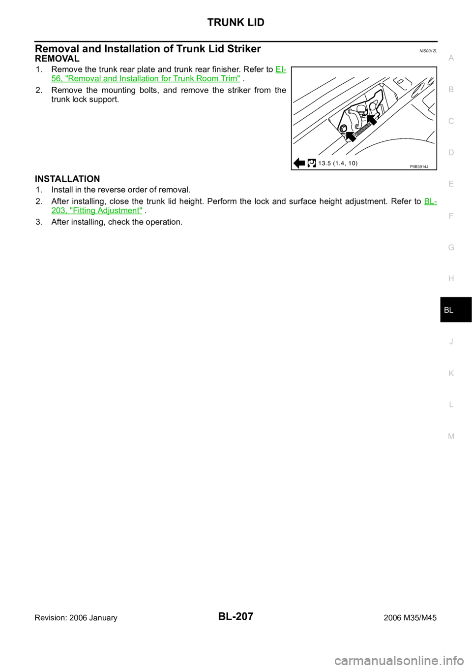 INFINITI M35 2006 Factory Service Manual TRUNK LID
BL-207
C
D
E
F
G
H
J
K
L
MA
B
BL
Revision: 2006 January2006 M35/M45
Removal and Installation of Trunk Lid StrikerNIS001ZL
REMOVAL
1. Remove the trunk rear plate and trunk rear finisher. Refe INFINITI M35 2006 Factory Service Manual TRUNK LID
BL-207
C
D
E
F
G
H
J
K
L
MA
B
BL
Revision: 2006 January2006 M35/M45
Removal and Installation of Trunk Lid StrikerNIS001ZL
REMOVAL
1. Remove the trunk rear plate and trunk rear finisher. Refe