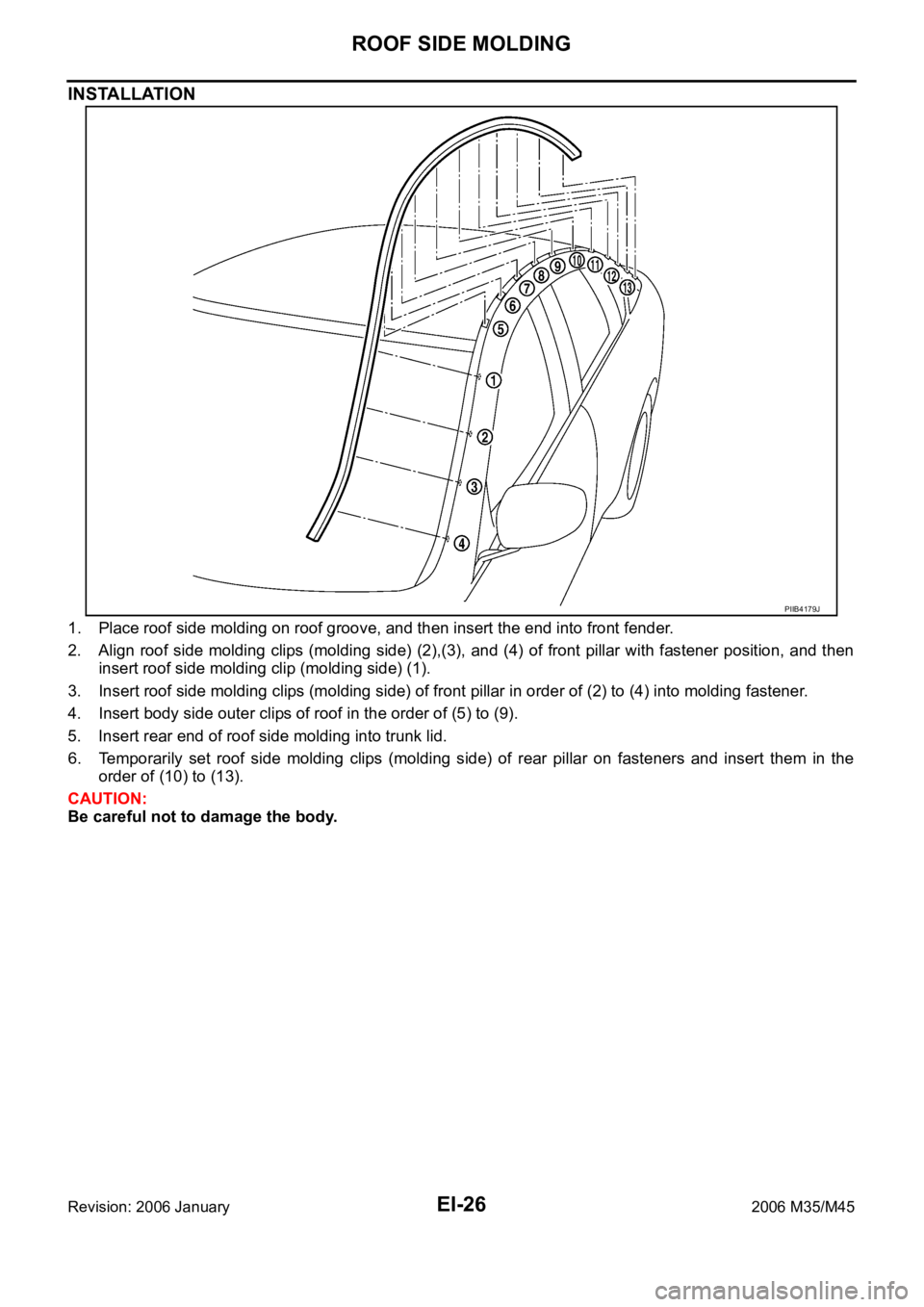INFINITI M35 2006 Factory Service Manual EI-26
ROOF SIDE MOLDING
Revision: 2006 January2006 M35/M45
INSTALLATION
1. Place roof side molding on roof groove, and then insert the end into front fender.
2. Align roof side molding clips (molding INFINITI M35 2006 Factory Service Manual EI-26
ROOF SIDE MOLDING
Revision: 2006 January2006 M35/M45
INSTALLATION
1. Place roof side molding on roof groove, and then insert the end into front fender.
2. Align roof side molding clips (molding