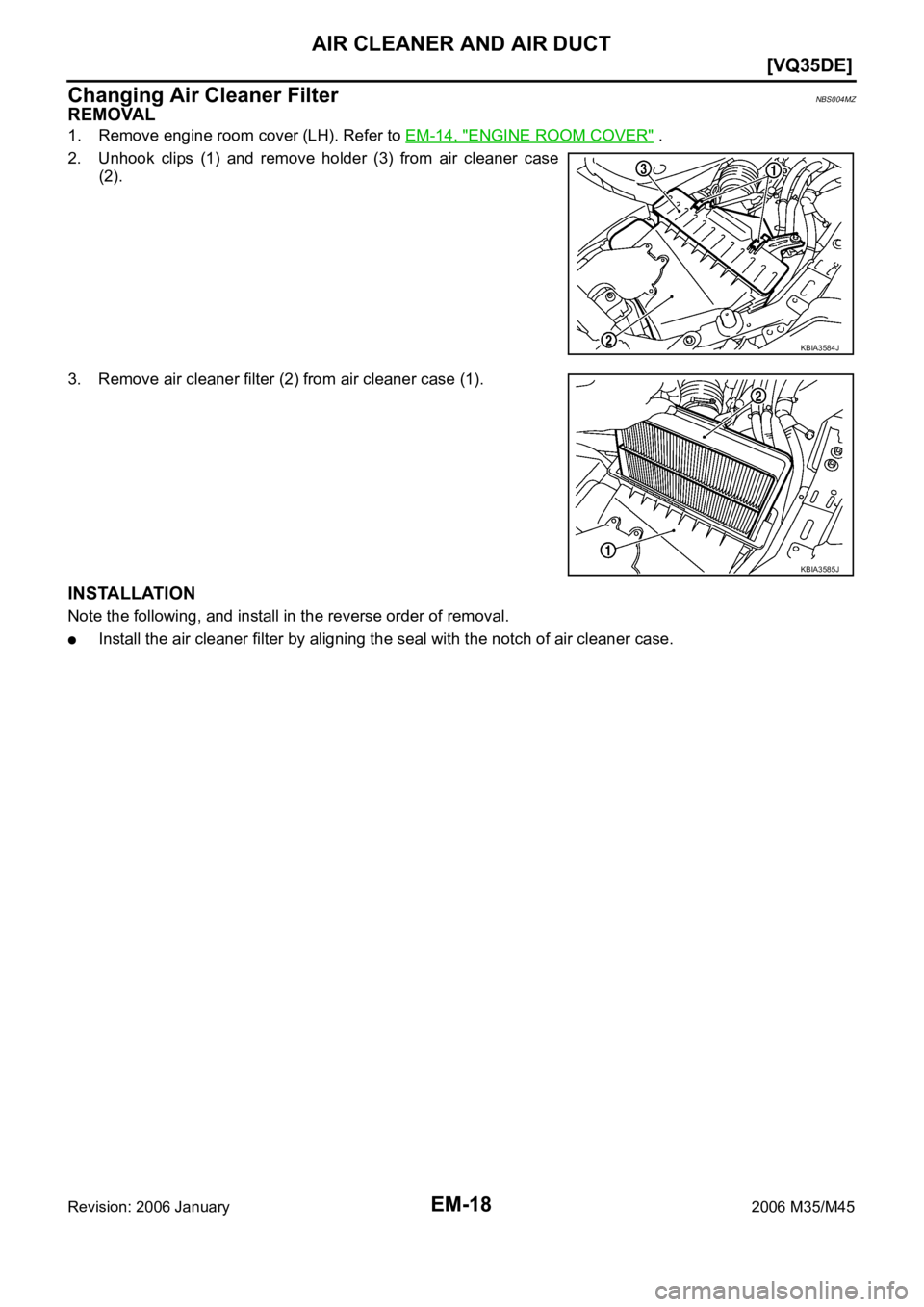 INFINITI M35 2006  Factory Service Manual EM-18
[VQ35DE]
AIR CLEANER AND AIR DUCT
Revision: 2006 January2006 M35/M45
Changing Air Cleaner FilterNBS004MZ
REMOVAL
1. Remove engine room cover (LH). Refer to EM-14, "ENGINE ROOM COVER" .
2