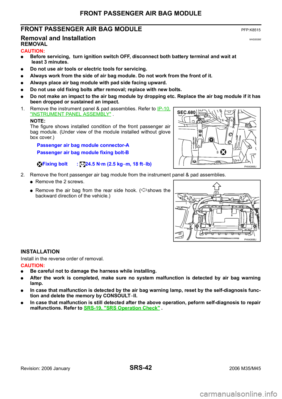 INFINITI M35 2006 Factory Service Manual SRS-42
FRONT PASSENGER AIR BAG MODULE
Revision: 2006 January2006 M35/M45
FRONT PASSENGER AIR BAG MODULEPFP:K8515
Removal and InstallationNHS0009E
REMOVAL
CAUTION:
Before servicing, turn ignition swit INFINITI M35 2006 Factory Service Manual SRS-42
FRONT PASSENGER AIR BAG MODULE
Revision: 2006 January2006 M35/M45
FRONT PASSENGER AIR BAG MODULEPFP:K8515
Removal and InstallationNHS0009E
REMOVAL
CAUTION:
Before servicing, turn ignition swit