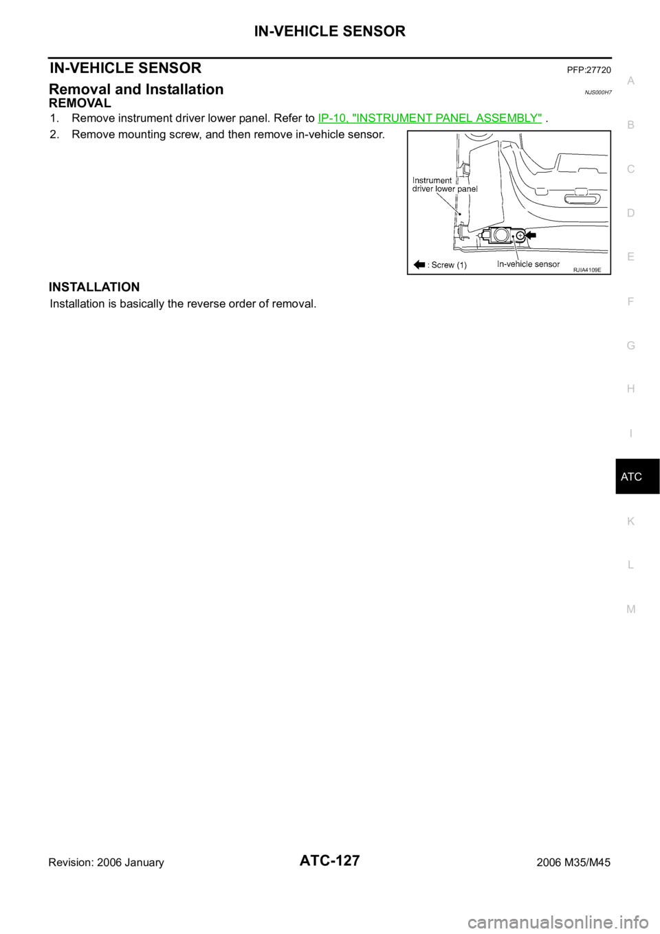 INFINITI M35 2006 Factory Service Manual IN-VEHICLE SENSOR
ATC-127
C
D
E
F
G
H
I
K
L
MA
B
AT C
Revision: 2006 January2006 M35/M45
IN-VEHICLE SENSORPFP:27720
Removal and InstallationNJS000H7
REMOVAL
1. Remove instrument driver lower panel. Re INFINITI M35 2006 Factory Service Manual IN-VEHICLE SENSOR
ATC-127
C
D
E
F
G
H
I
K
L
MA
B
AT C
Revision: 2006 January2006 M35/M45
IN-VEHICLE SENSORPFP:27720
Removal and InstallationNJS000H7
REMOVAL
1. Remove instrument driver lower panel. Re