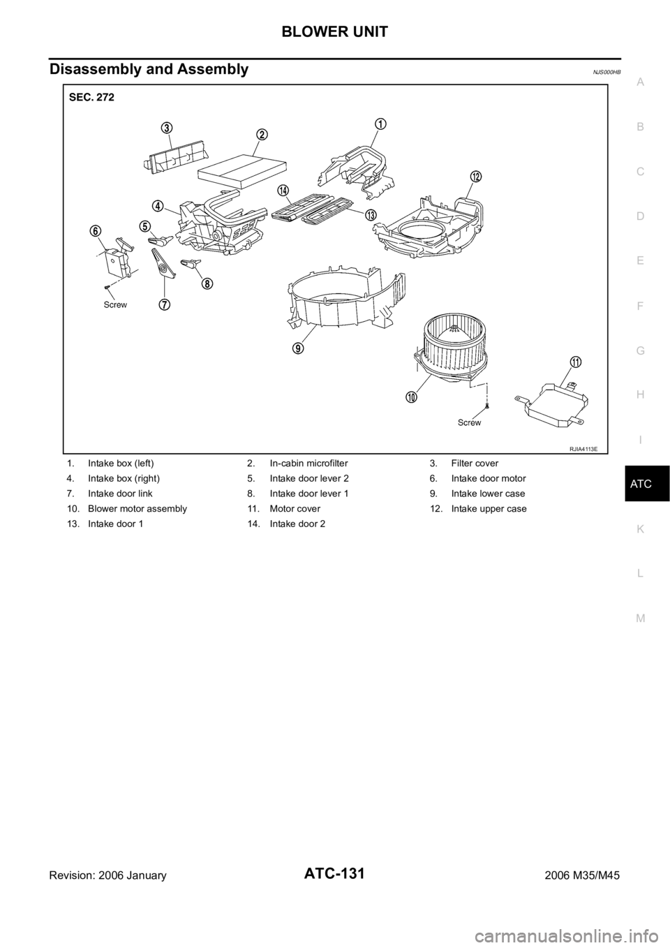 INFINITI M35 2006 Factory Service Manual BLOWER UNIT
ATC-131
C
D
E
F
G
H
I
K
L
MA
B
AT C
Revision: 2006 January2006 M35/M45
Disassembly and AssemblyNJS000HB
1. Intake box (left) 2. In-cabin microfilter 3. Filter cover
4. Intake box (right) 5 INFINITI M35 2006 Factory Service Manual BLOWER UNIT
ATC-131
C
D
E
F
G
H
I
K
L
MA
B
AT C
Revision: 2006 January2006 M35/M45
Disassembly and AssemblyNJS000HB
1. Intake box (left) 2. In-cabin microfilter 3. Filter cover
4. Intake box (right) 5