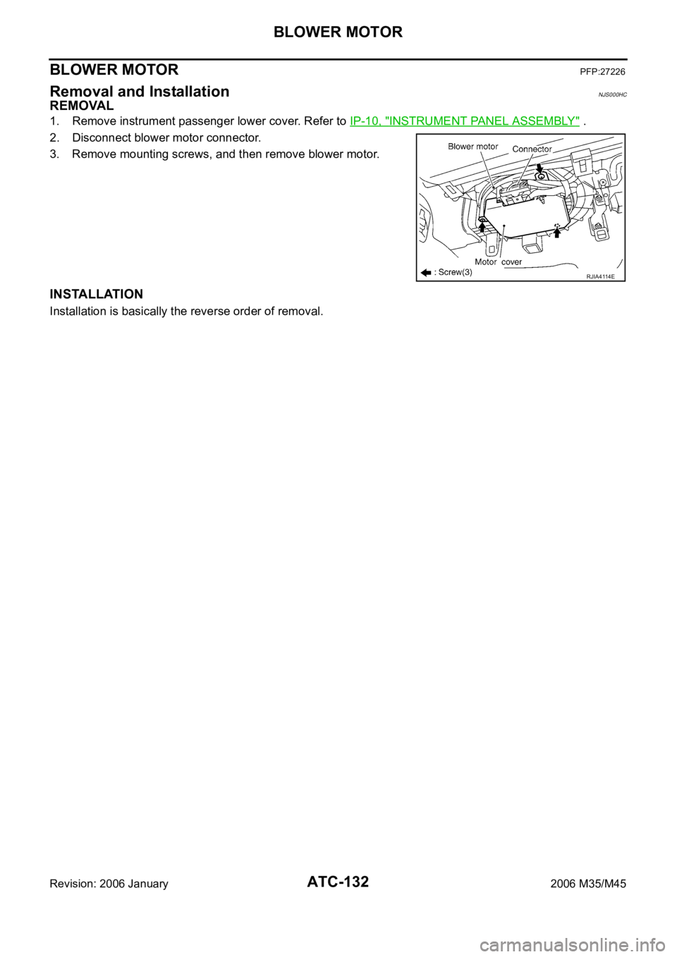 INFINITI M35 2006 Factory User Guide ATC-132
BLOWER MOTOR
Revision: 2006 January2006 M35/M45
BLOWER MOTORPFP:27226
Removal and InstallationNJS000HC
REMOVAL
1. Remove instrument passenger lower cover. Refer to IP-10, "INSTRUMENT PANEL INFINITI M35 2006 Factory User Guide ATC-132
BLOWER MOTOR
Revision: 2006 January2006 M35/M45
BLOWER MOTORPFP:27226
Removal and InstallationNJS000HC
REMOVAL
1. Remove instrument passenger lower cover. Refer to IP-10, "INSTRUMENT PANEL