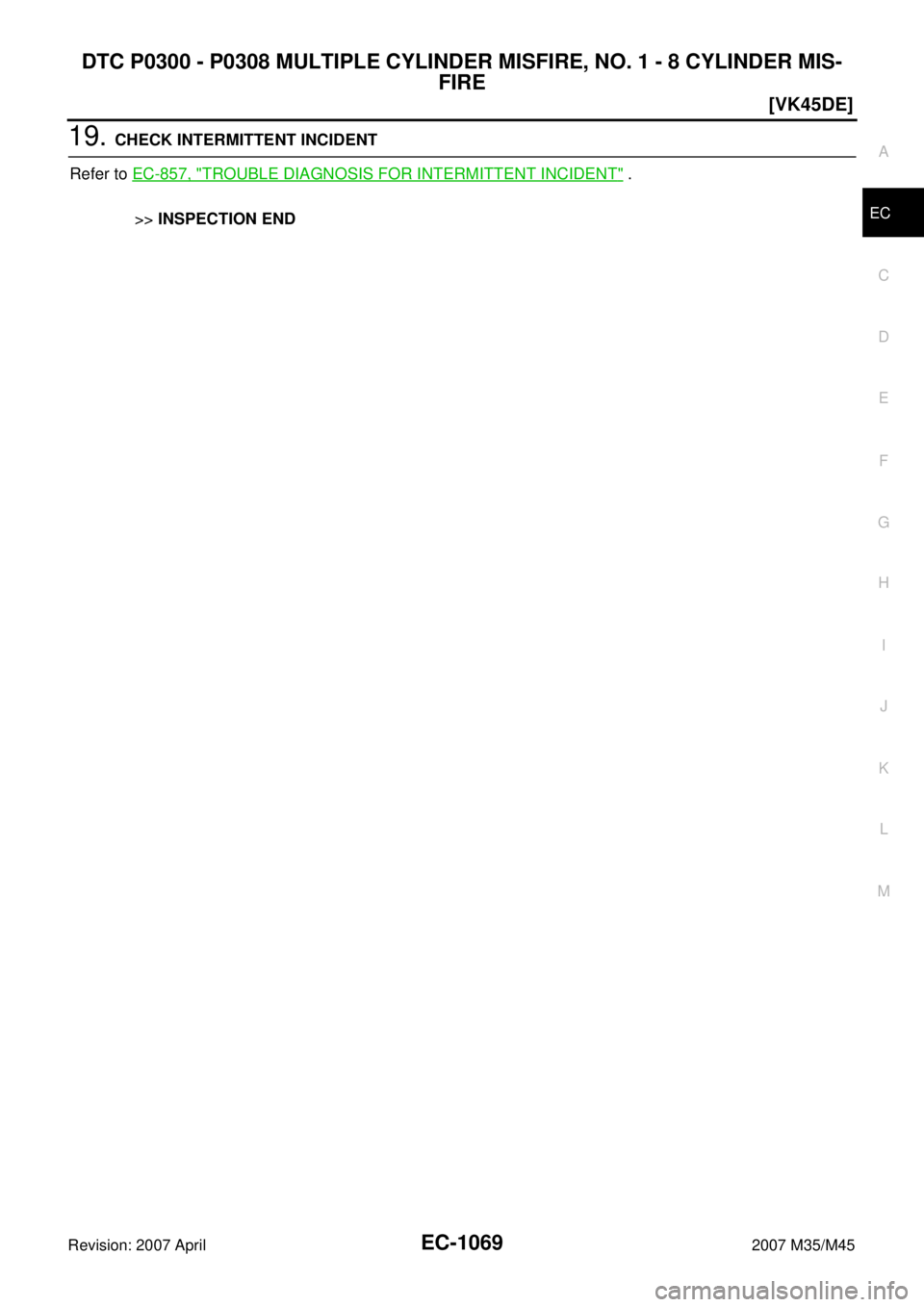 INFINITI M35 2007  Factory Service Manual DTC P0300 - P0308 MULTIPLE CYLINDER MISFIRE, NO. 1 - 8 CYLINDER MIS-
FIRE
EC-1069
[VK45DE]
C
D
E
F
G
H
I
J
K
L
MA
EC
Revision: 2007 April2007 M35/M45
19. CHECK INTERMITTENT INCIDENT
Refer to EC-857, "