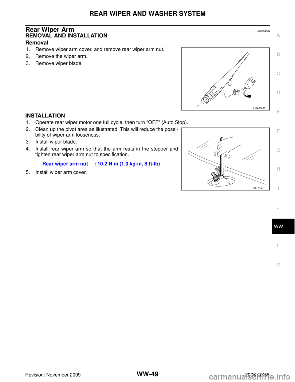 INFINITI QX56 2006 Factory Service Manual REAR WIPER AND WASHER SYSTEMWW-49
C
DE
F
G H
I
J
L
M A
B
WW
Revision: November 2009 2006 QX56
Rear Wiper Arm EKS00BEN
REMOVAL AND INSTALLATION
Removal
1. Remove wiper arm cover, and remove rear wiper INFINITI QX56 2006 Factory Service Manual REAR WIPER AND WASHER SYSTEMWW-49
C
DE
F
G H
I
J
L
M A
B
WW
Revision: November 2009 2006 QX56
Rear Wiper Arm EKS00BEN
REMOVAL AND INSTALLATION
Removal
1. Remove wiper arm cover, and remove rear wiper