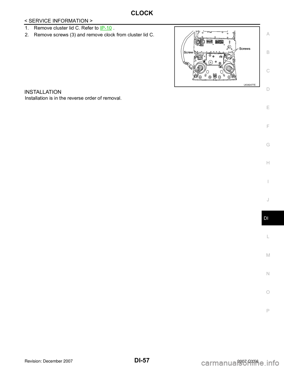 INFINITI QX56 2007 Factory Service Manual CLOCK
DI-57
< SERVICE INFORMATION >
C
D
E
F
G
H
I
J
L
MA
B
DI
N
O
P
1. Remove cluster lid C. Refer to IP-10 .
2. Remove screws (3) and remove clock from cluster lid C.
INSTALLATION
Installation is in INFINITI QX56 2007 Factory Service Manual CLOCK
DI-57
< SERVICE INFORMATION >
C
D
E
F
G
H
I
J
L
MA
B
DI
N
O
P
1. Remove cluster lid C. Refer to IP-10 .
2. Remove screws (3) and remove clock from cluster lid C.
INSTALLATION
Installation is in