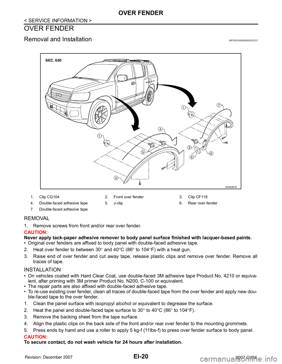 INFINITI QX56 2007 Factory Service Manual EI-20
< SERVICE INFORMATION >
OVER FENDER
OVER FENDER
Removal and InstallationINFOID:0000000003533127
REMOVAL
1. Remove screws from front and/or rear over fender.
CAUTION:
Never apply tack-paper adhes INFINITI QX56 2007 Factory Service Manual EI-20
< SERVICE INFORMATION >
OVER FENDER
OVER FENDER
Removal and InstallationINFOID:0000000003533127
REMOVAL
1. Remove screws from front and/or rear over fender.
CAUTION:
Never apply tack-paper adhes