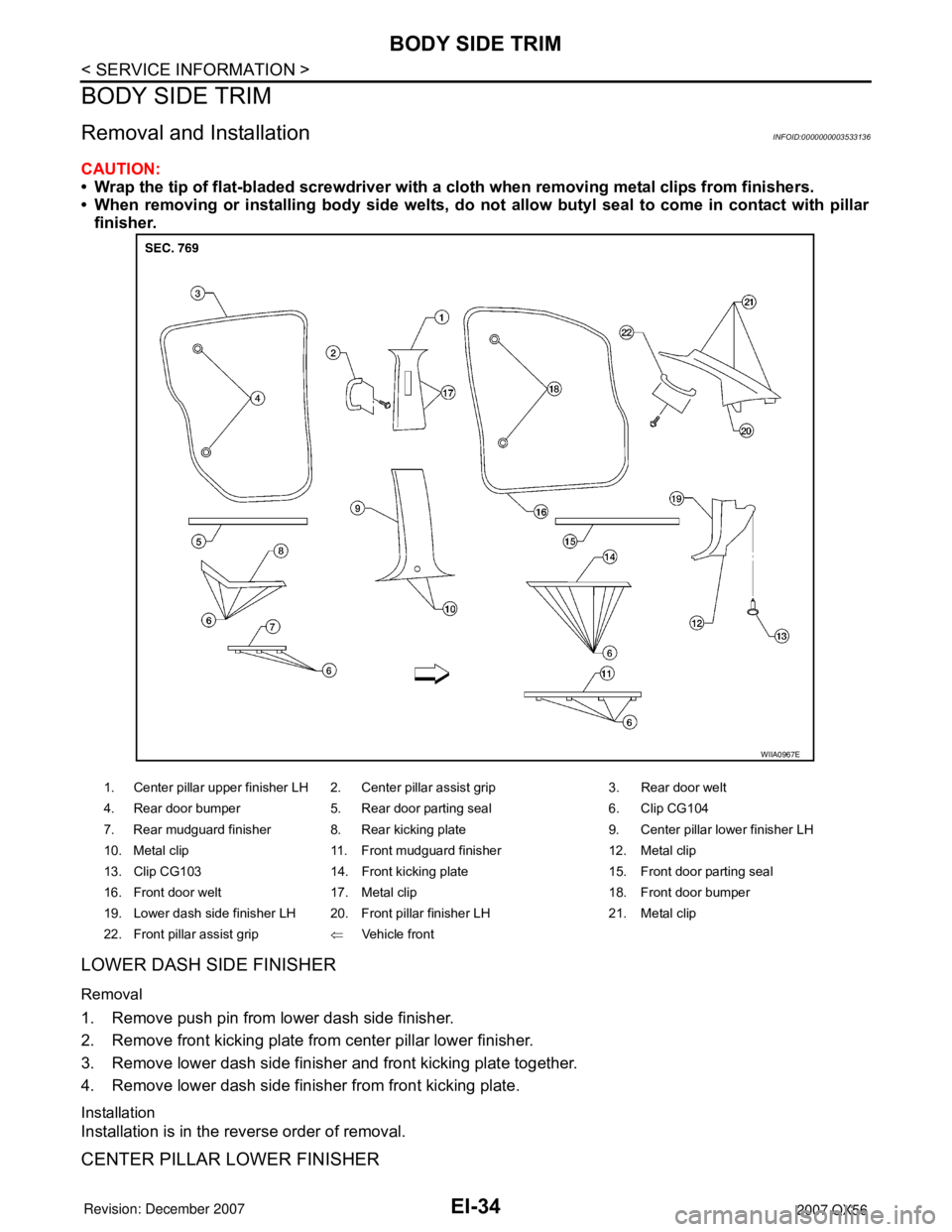 INFINITI QX56 2007  Factory Service Manual EI-34
< SERVICE INFORMATION >
BODY SIDE TRIM
BODY SIDE TRIM
Removal and InstallationINFOID:0000000003533136
CAUTION:
• Wrap the tip of flat-bladed screwdriver with a cloth when removing metal clips 