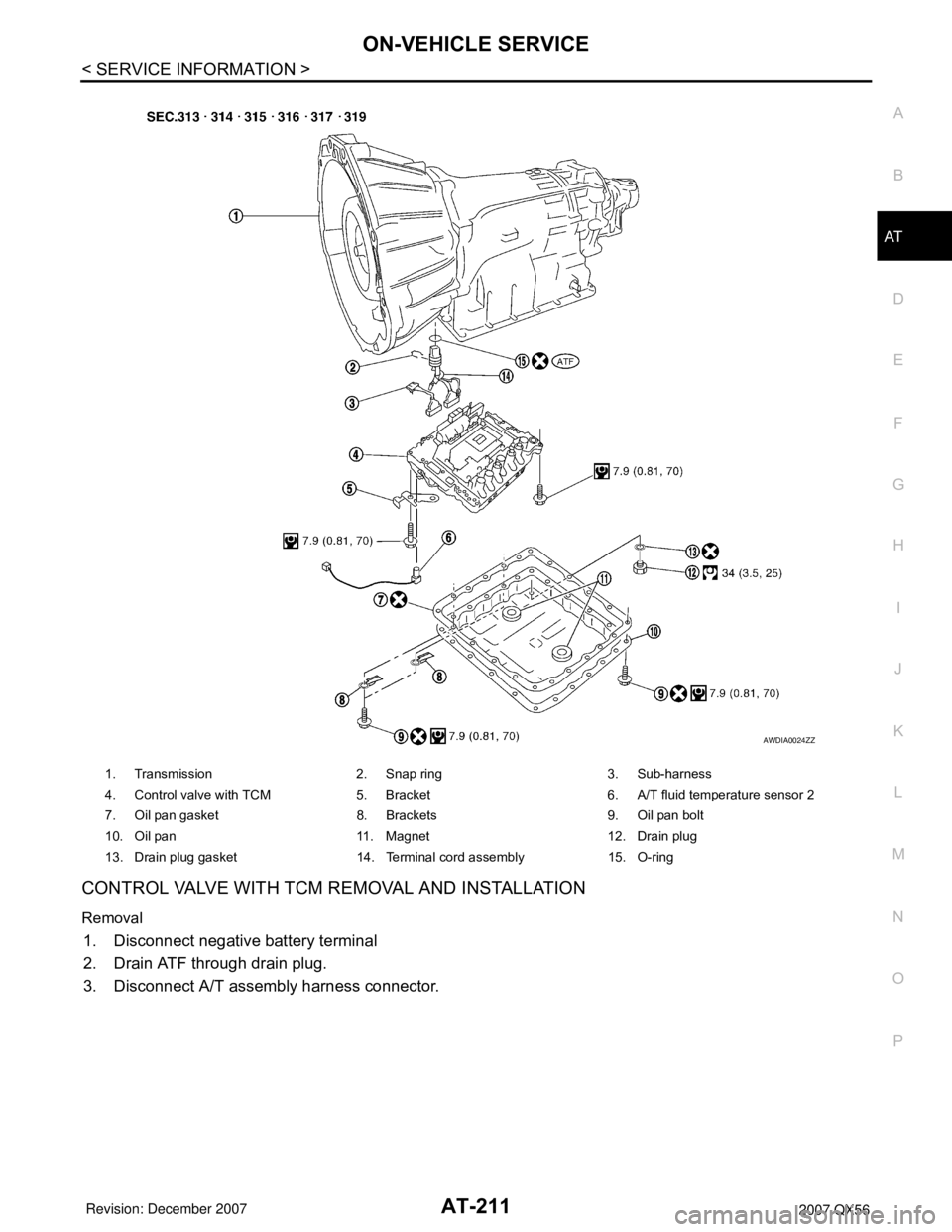 INFINITI QX56 2007 Factory Owners Manual ON-VEHICLE SERVICE
AT-211
< SERVICE INFORMATION >
D
E
F
G
H
I
J
K
L
MA
B
AT
N
O
P
CONTROL VALVE WITH TCM REMOVAL AND INSTALLATION
Removal
1. Disconnect negative battery terminal
2. Drain ATF through d INFINITI QX56 2007 Factory Owners Manual ON-VEHICLE SERVICE
AT-211
< SERVICE INFORMATION >
D
E
F
G
H
I
J
K
L
MA
B
AT
N
O
P
CONTROL VALVE WITH TCM REMOVAL AND INSTALLATION
Removal
1. Disconnect negative battery terminal
2. Drain ATF through d