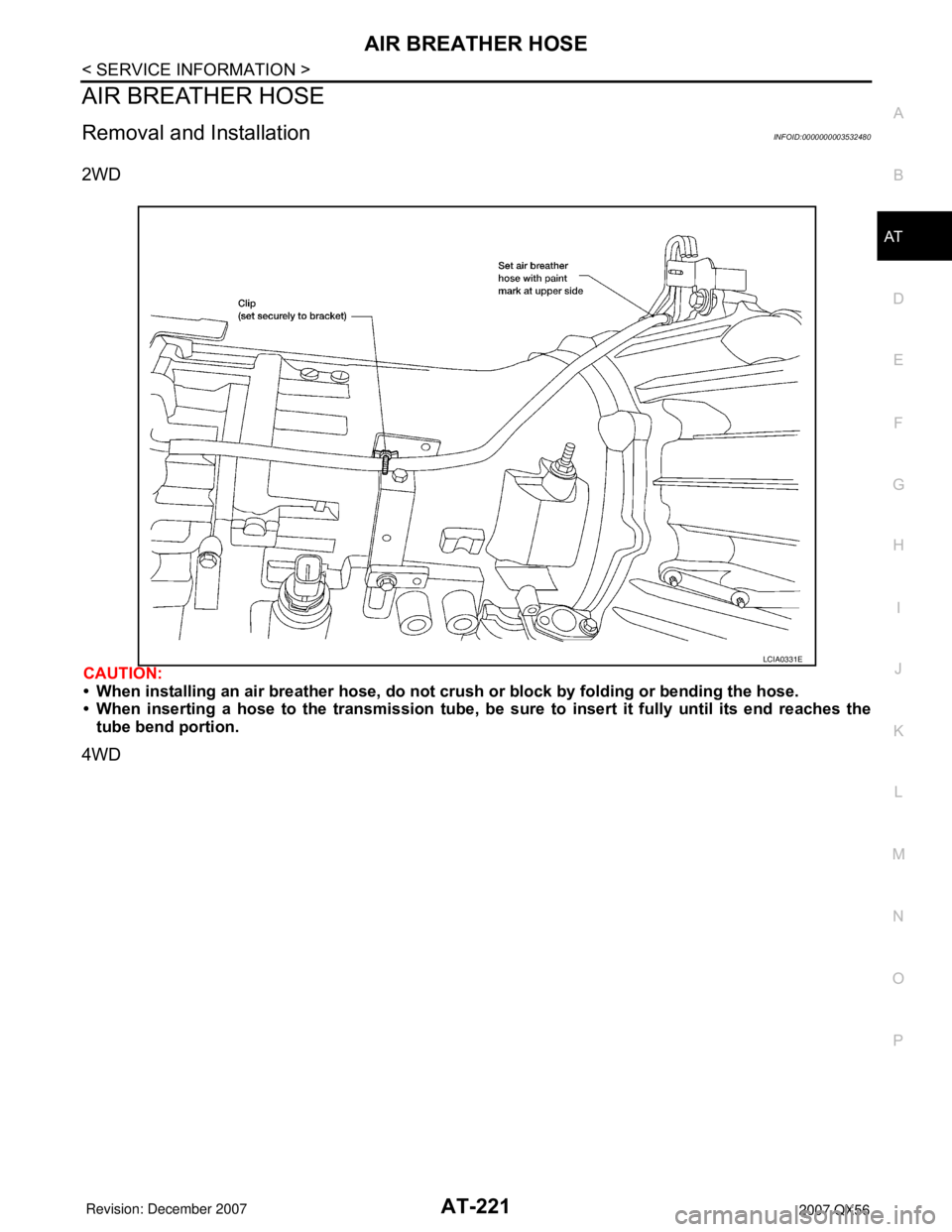 INFINITI QX56 2007 Factory Workshop Manual AIR BREATHER HOSE
AT-221
< SERVICE INFORMATION >
D
E
F
G
H
I
J
K
L
MA
B
AT
N
O
P
AIR BREATHER HOSE
Removal and InstallationINFOID:0000000003532480
2WD
CAUTION:
• When installing an air breather hose INFINITI QX56 2007 Factory Workshop Manual AIR BREATHER HOSE
AT-221
< SERVICE INFORMATION >
D
E
F
G
H
I
J
K
L
MA
B
AT
N
O
P
AIR BREATHER HOSE
Removal and InstallationINFOID:0000000003532480
2WD
CAUTION:
• When installing an air breather hose