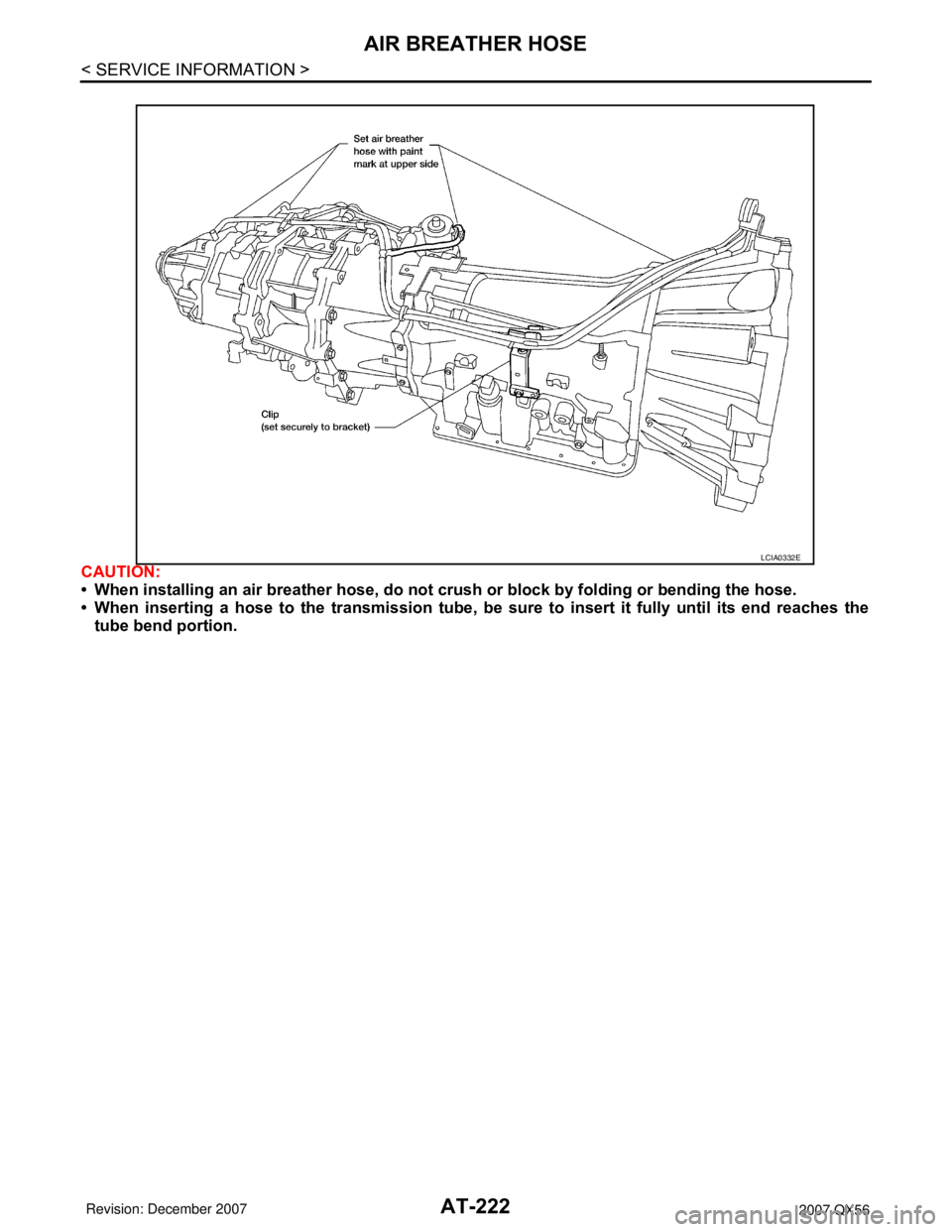 INFINITI QX56 2007 Factory Workshop Manual AT-222
< SERVICE INFORMATION >
AIR BREATHER HOSE
CAUTION:
• When installing an air breather hose, do not crush or block by folding or bending the hose.
• When inserting a hose to the transmission INFINITI QX56 2007 Factory Workshop Manual AT-222
< SERVICE INFORMATION >
AIR BREATHER HOSE
CAUTION:
• When installing an air breather hose, do not crush or block by folding or bending the hose.
• When inserting a hose to the transmission