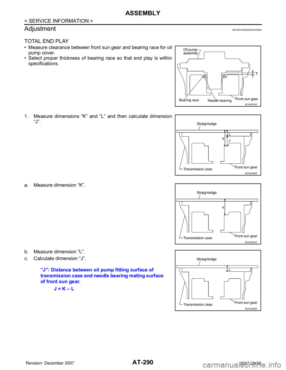 INFINITI QX56 2007 Factory Service Manual AT-290
< SERVICE INFORMATION >
ASSEMBLY
Adjustment
INFOID:0000000003532494
TOTAL END PLAY
• Measure clearance between front sun gear and bearing race for oil
pump cover.
• Select proper thickness INFINITI QX56 2007 Factory Service Manual AT-290
< SERVICE INFORMATION >
ASSEMBLY
Adjustment
INFOID:0000000003532494
TOTAL END PLAY
• Measure clearance between front sun gear and bearing race for oil
pump cover.
• Select proper thickness