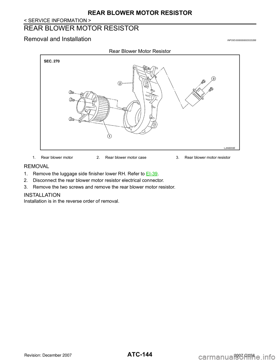 INFINITI QX56 2007 Factory Service Manual
ATC-144
< SERVICE INFORMATION >
REAR BLOWER MOTOR RESISTOR
REAR BLOWER MOTOR RESISTOR
Removal and InstallationINFOID:0000000003533288
Rear Blower Motor Resistor
REMOVAL
1. Remove the luggage side fin INFINITI QX56 2007 Factory Service Manual
ATC-144
< SERVICE INFORMATION >
REAR BLOWER MOTOR RESISTOR
REAR BLOWER MOTOR RESISTOR
Removal and InstallationINFOID:0000000003533288
Rear Blower Motor Resistor
REMOVAL
1. Remove the luggage side fin