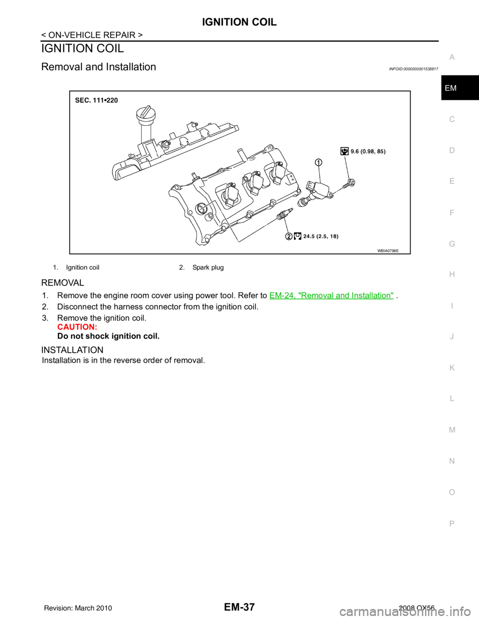INFINITI QX56 2008 Factory Repair Manual IGNITION COILEM-37
< ON-VEHICLE REPAIR >
C
DE
F
G H
I
J
K L
M A
EM
NP
O
IGNITION COIL
Removal and InstallationINFOID:0000000001538817
REMOVAL
1. Remove the engine room cover using power tool. Refer to INFINITI QX56 2008 Factory Repair Manual IGNITION COILEM-37
< ON-VEHICLE REPAIR >
C
DE
F
G H
I
J
K L
M A
EM
NP
O
IGNITION COIL
Removal and InstallationINFOID:0000000001538817
REMOVAL
1. Remove the engine room cover using power tool. Refer to