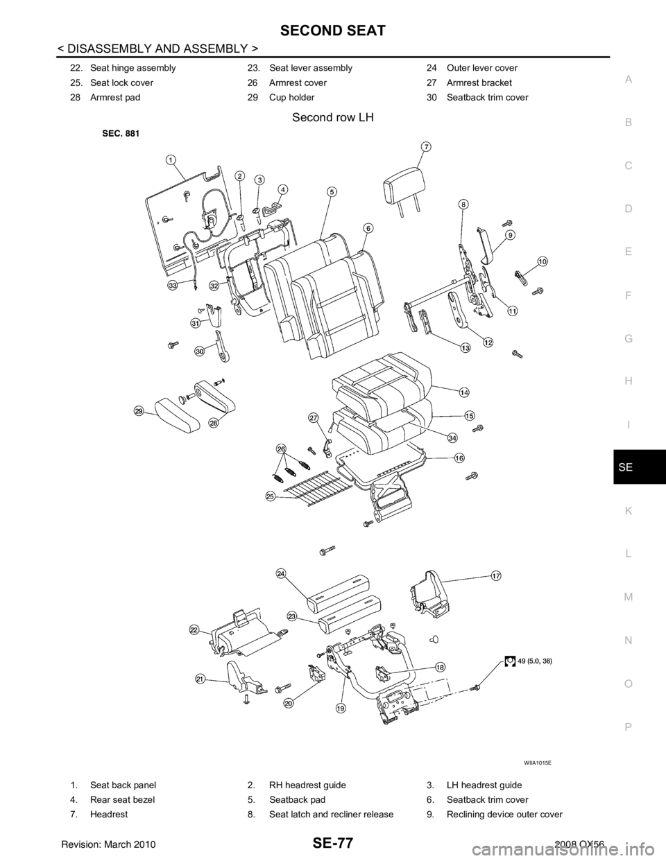 INFINITI QX56 2008 Factory Workshop Manual SECOND SEATSE-77
< DISASSEMBLY AND ASSEMBLY >
C
DE
F
G H
I
K L
M A
B
SE
N
O P
Second row LH
22. Seat hinge assembly 23. Seat lever assembly 24 Outer lever cover
25. Seat lock cover 26 Armrest cover 2 INFINITI QX56 2008 Factory Workshop Manual SECOND SEATSE-77
< DISASSEMBLY AND ASSEMBLY >
C
DE
F
G H
I
K L
M A
B
SE
N
O P
Second row LH
22. Seat hinge assembly 23. Seat lever assembly 24 Outer lever cover
25. Seat lock cover 26 Armrest cover 2