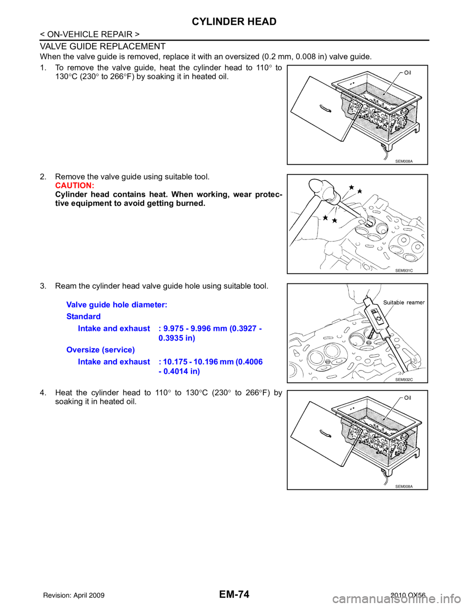 INFINITI QX56 2010 Factory Service Manual EM-74
< ON-VEHICLE REPAIR >
CYLINDER HEAD
VALVE GUIDE REPLACEMENT
When the valve guide is removed, replace it with an oversized (0.2 mm, 0.008 in) valve guide.
1. To remove the valve guide, heat the c INFINITI QX56 2010 Factory Service Manual EM-74
< ON-VEHICLE REPAIR >
CYLINDER HEAD
VALVE GUIDE REPLACEMENT
When the valve guide is removed, replace it with an oversized (0.2 mm, 0.008 in) valve guide.
1. To remove the valve guide, heat the c